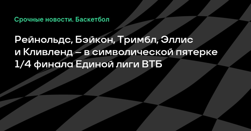 Рейнольдс, Бэйкон, Тримбл, Эллис и Кливленд – в символической пятерке 1/4 финала Единой лиги ВТБ