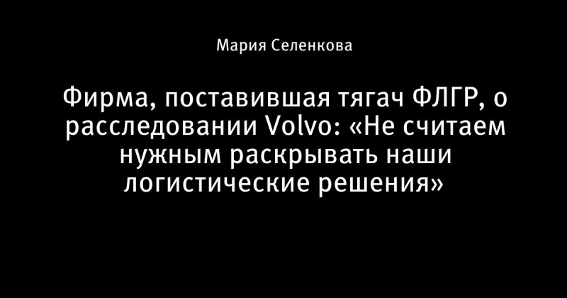 Фирма, поставившая тягач ФЛГР, о расследовании Volvo: «Не считаем нужным раскрывать наши логистические решения»