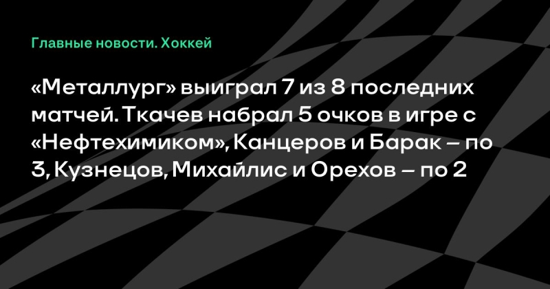 «Металлург» выиграл 7 из 8 последних матчей. Ткачев набрал 5 очков в игре с «Нефтехимиком», Канцеров и Барак – по 3, Кузнецов, Михайлис и Орехов – по 2